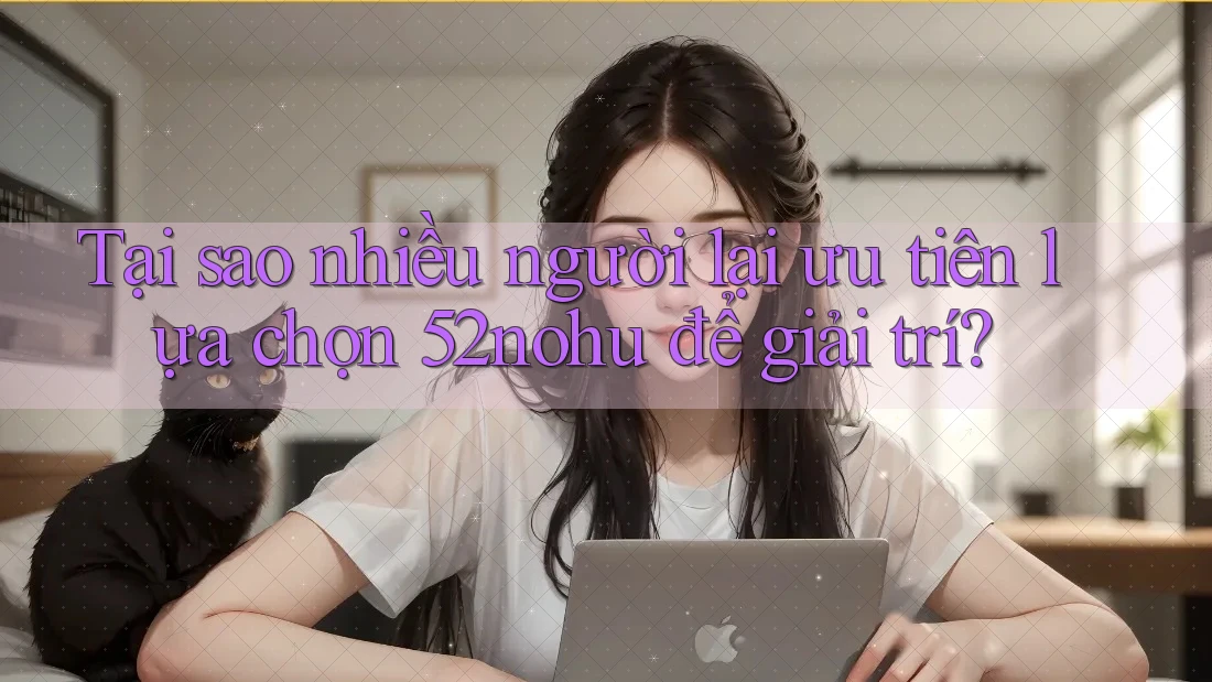 Tại sao nhiều người lại ưu tiên lựa chọn 52nohu để giải trí?