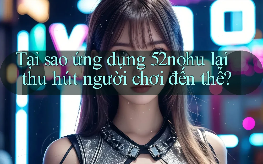Tại sao ứng dụng 52nohu lại thu hút người chơi đến thế?