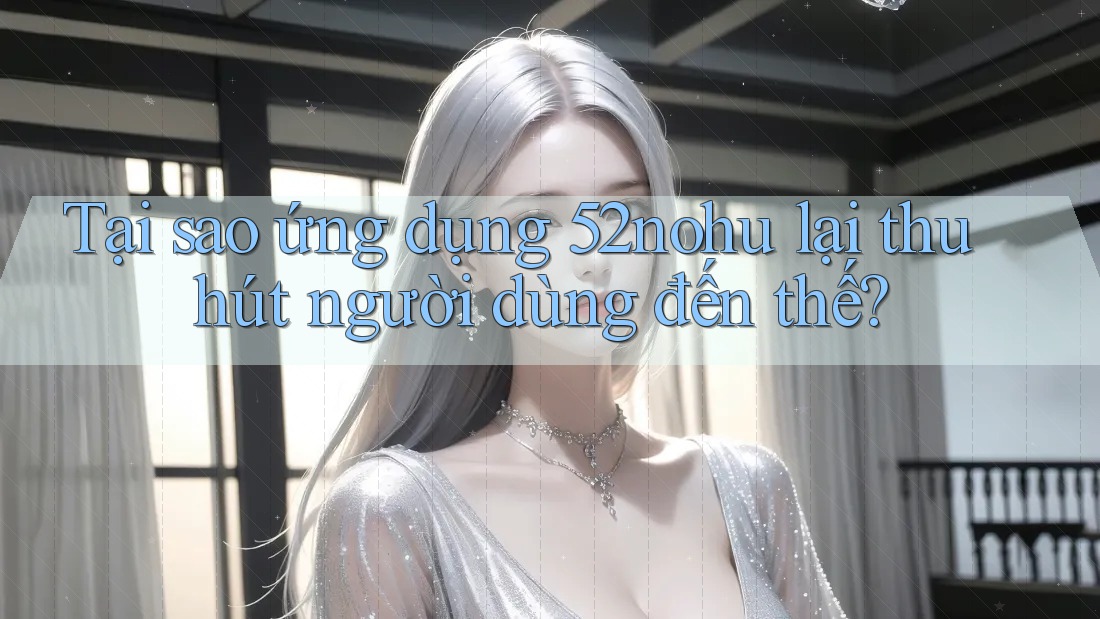 Tại sao ứng dụng 52nohu lại thu hút người dùng đến thế?