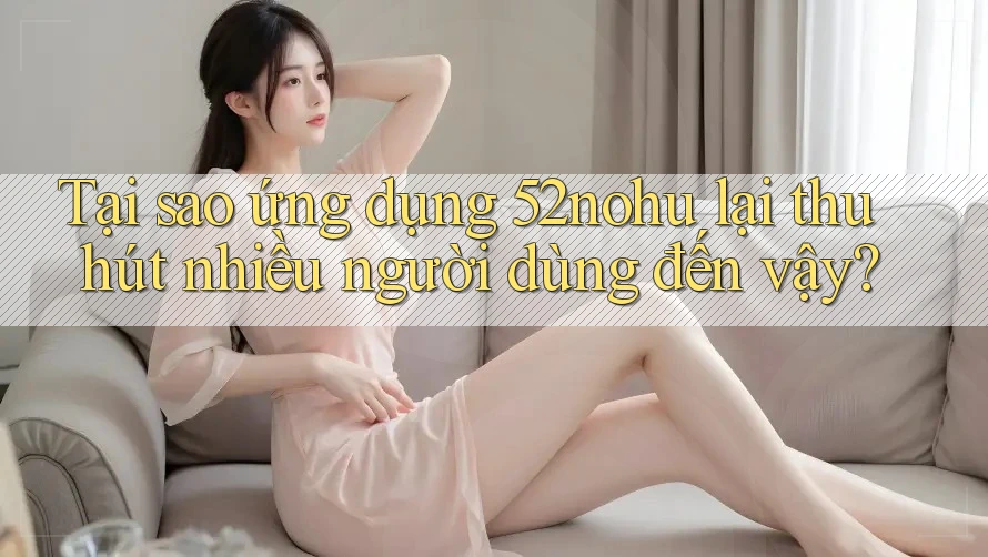 Tại sao ứng dụng 52nohu lại thu hút nhiều người dùng đến vậy?