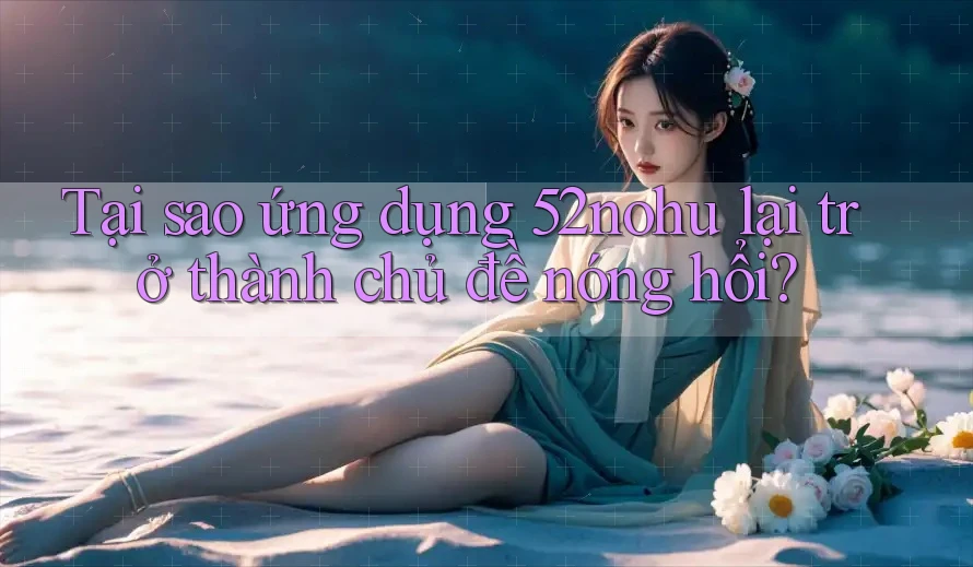 Tại sao ứng dụng 52nohu lại trở thành chủ đề nóng hổi?
