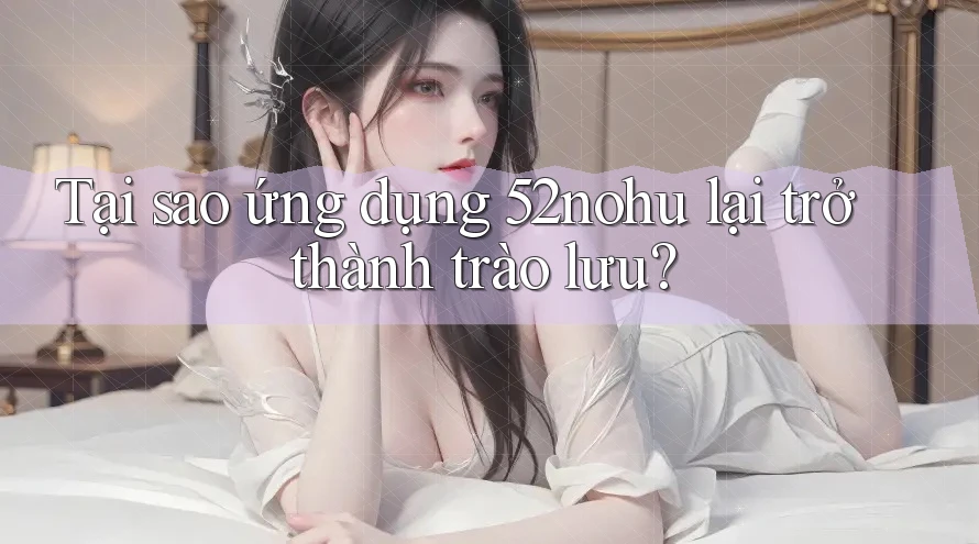 Tại sao ứng dụng 52nohu lại trở thành trào lưu?