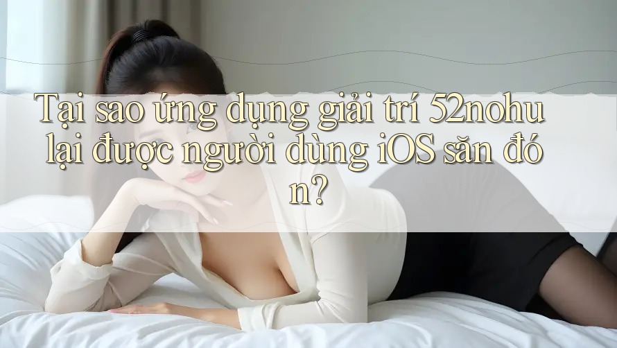 Tại sao ứng dụng giải trí 52nohu lại được người dùng iOS săn đón?