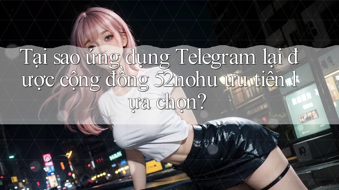Tại sao ứng dụng Telegram lại được cộng đồng 52nohu ưu tiên lựa chọn?
