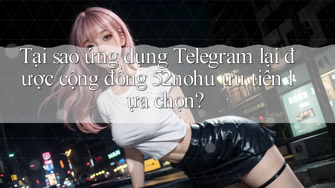 Tại sao ứng dụng Telegram lại được cộng đồng 52nohu ưu tiên lựa chọn?