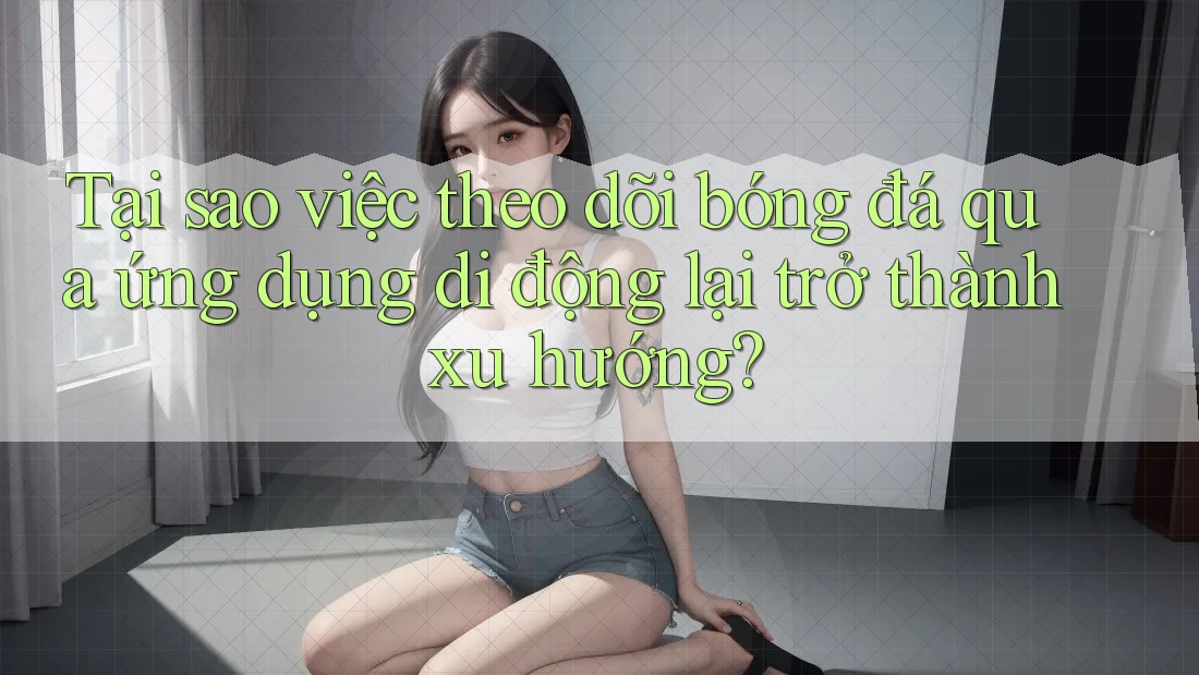 Tại sao việc theo dõi bóng đá qua ứng dụng di động lại trở thành xu hướng?