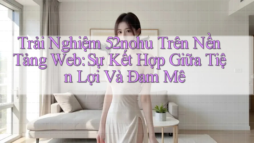 Trải Nghiệm 52nohu Trên Nền Tảng Web: Sự Kết Hợp Giữa Tiện Lợi Và Đam Mê