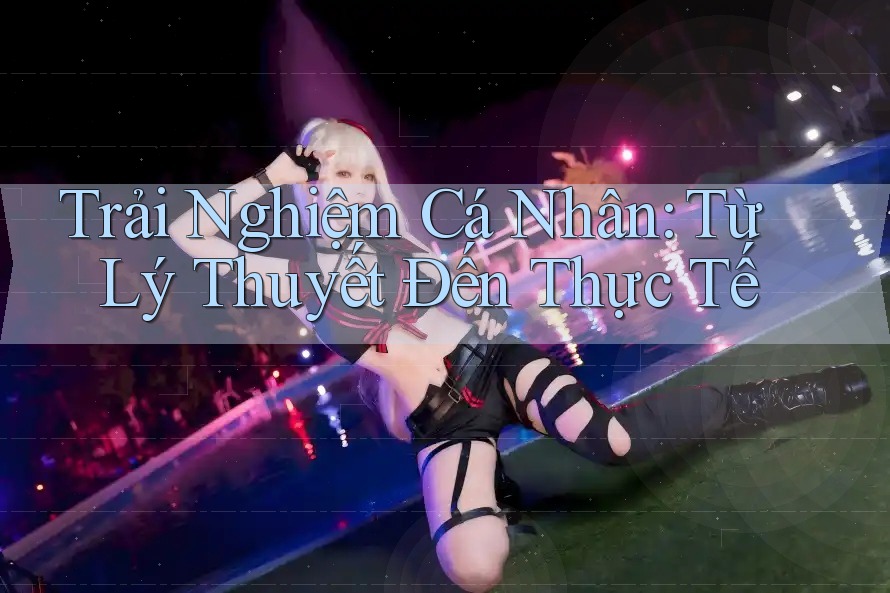 Trải Nghiệm Cá Nhân: Từ Lý Thuyết Đến Thực Tế