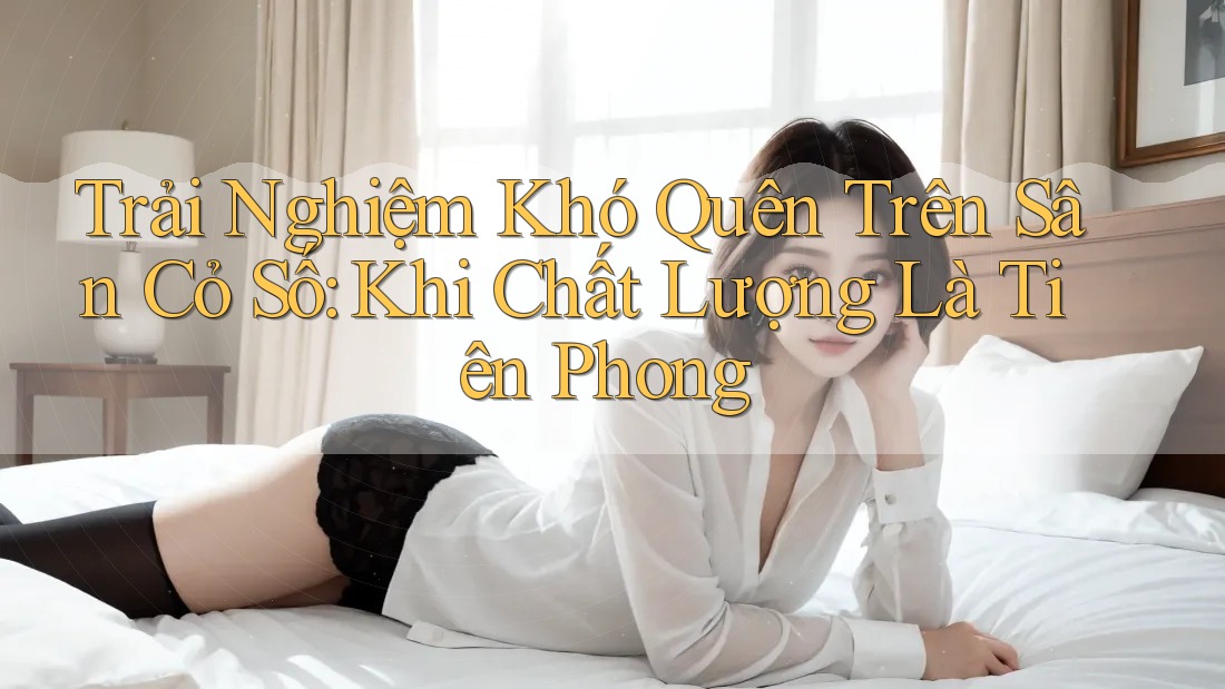 Trải Nghiệm Khó Quên Trên Sân Cỏ Số: Khi Chất Lượng Là Tiên Phong