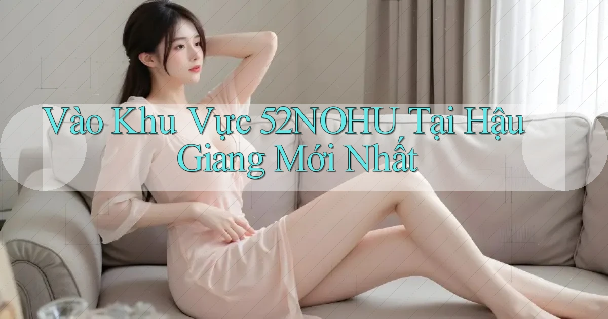 vào khu vực 52nohu tại Hậu Giang mới nhất