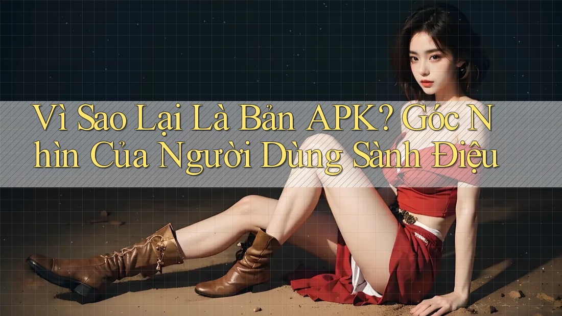 Vì Sao Lại Là Bản APK? Góc Nhìn Của Người Dùng Sành Điệu